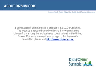 Business Book Summaries is a product of EBSCO Publishing. The website is updated weekly with 4 to 5 new summaries chosen from among the top business books printed in the United States. For more information or to sign up for the weekly newsletter, please visit  http://www.bizsum.com. ABOUT BIZSUM.COM 