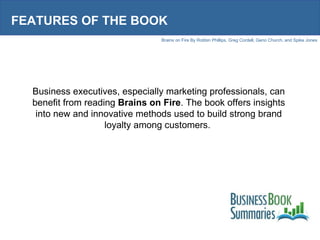 FEATURES OF THE BOOK Business executives, especially marketing professionals, can benefit from reading  Brains on Fire . The book offers insights into new and innovative methods used to build strong brand loyalty among customers.  