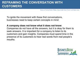 REFRAMING THE CONVERSATION WITH CUSTOMERS To ignite the movement with these first conversations, businesses need to keep certain concepts in mind: A company does not know what it does not know : Companies do not have all the answers, but it is okay for them to seek answers. It is important for a company to listen to its customers and gain insights. Companies must spend time in the presence of its customers to hear real words from real people’s mouths. 