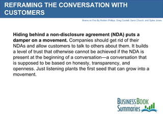 REFRAMING THE CONVERSATION WITH CUSTOMERS Hiding behind a non-disclosure agreement (NDA) puts a damper on a movement.  Companies should get rid of their NDAs and allow customers to talk to others about them. It builds a level of trust that otherwise cannot be achieved if the NDA is present at the beginning of a conversation—a conversation that is supposed to be based on honesty, transparency, and openness. Just listening plants the first seed that can grow into a movement. 