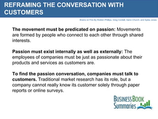 REFRAMING THE CONVERSATION WITH CUSTOMERS The movement must be predicated on passion:  Movements are formed by people who connect to each other through shared interests.  Passion must exist internally as well as externally:  The employees of companies must be just as passionate about their products and services as customers are.  To find the passion conversation, companies must talk to customers.  Traditional market research has its role, but a company cannot really know its customer solely through paper reports or online surveys.  