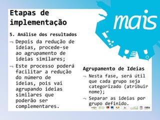 5. Análise dos resultados
Depois da redução de
ideias, procede-se
ao agrupamento de
ideias similares;
Este processo poderá
facilitar a redução
do número de
ideias, pois vai
agrupando ideias
similares que
poderão ser
complementares.
Agrupamento de Ideias
Nesta fase, será útil
que cada grupo seja
categorizado (atribuir
nome);
Separar as ideias por
grupo definido.
Etapas de
implementação
 
