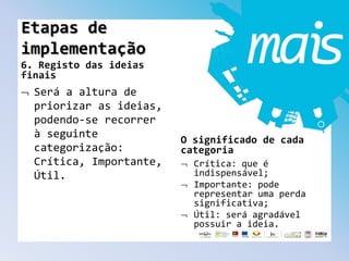 6. Registo das ideias
finais
Será a altura de
priorizar as ideias,
podendo-se recorrer
à seguinte
categorização:
Crítica, Importante,
Útil.
O significado de cada
categoria
Crítica: que é
indispensável;
Importante: pode
representar uma perda
significativa;
Útil: será agradável
possuir a ideia.
Etapas de
implementação
 