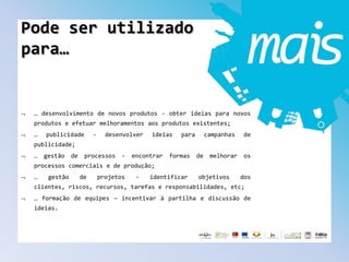 Pode ser utilizado
para…
… desenvolvimento de novos produtos - obter ideias para novos
produtos e efetuar melhoramentos aos produtos existentes;
… publicidade - desenvolver ideias para campanhas de
publicidade;
… gestão de processos - encontrar formas de melhorar os
processos comerciais e de produção;
… gestão de projetos - identificar objetivos dos
clientes, riscos, recursos, tarefas e responsabilidades, etc;
… formação de equipes – incentivar à partilha e discussão de
ideias.
 