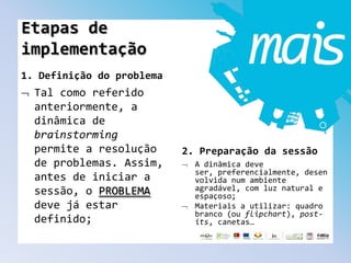1. Definição do problema
Tal como referido
anteriormente, a
dinâmica de
brainstorming
permite a resolução
de problemas. Assim,
antes de iniciar a
sessão, o PROBLEMA
deve já estar
definido;
2. Preparação da sessão
A dinâmica deve
ser, preferencialmente, desen
volvida num ambiente
agradável, com luz natural e
espaçoso;
Materiais a utilizar: quadro
branco (ou flipchart), post-
its, canetas…
Etapas de
implementação
 