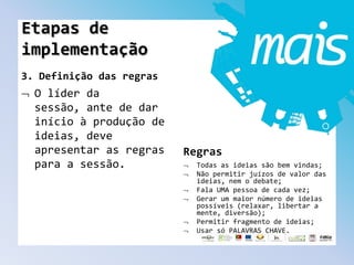 3. Definição das regras
O líder da
sessão, ante de dar
início à produção de
ideias, deve
apresentar as regras
para a sessão.
Regras
Todas as ideias são bem vindas;
Não permitir juízos de valor das
ideias, nem o debate;
Fala UMA pessoa de cada vez;
Gerar um maior número de ideias
possíveis (relaxar, libertar a
mente, diversão);
Permitir fragmento de ideias;
Usar só PALAVRAS CHAVE.
Etapas de
implementação
 