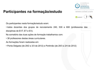 Participantes na formação/estudo


 Os participantes nesta formação/estudo eram:
 • todos docentes dos grupos de recrutamento 240, 530 e 600 (professores das
 disciplinas de EVT, ET e EV).
 No somatório das duas ações de formação trabalhamos com:
 • 38 professores destas áreas curriculares.
 As formações foram realizadas em:
 • Ponta Delgada (de 29/2 a 3/3 de 2012) e Portimão (de 29/3 a 2/4 de 2012)
 