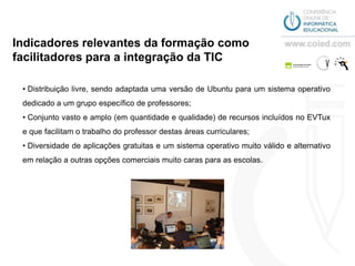 Indicadores relevantes da formação como
facilitadores para a integração da TIC

 • Distribuição livre, sendo adaptada uma versão de Ubuntu para um sistema operativo
 dedicado a um grupo específico de professores;
 • Conjunto vasto e amplo (em quantidade e qualidade) de recursos incluídos no EVTux
 e que facilitam o trabalho do professor destas áreas curriculares;
 • Diversidade de aplicações gratuitas e um sistema operativo muito válido e alternativo
 em relação a outras opções comerciais muito caras para as escolas.
 