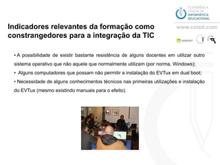 Indicadores relevantes da formação como
constrangedores para a integração da TIC

 • A possibilidade de existir bastante resistência de alguns docentes em utilizar outro
 sistema operativo que não aquele que normalmente utilizam (por norma, Windows);
 • Alguns computadores que possam não permitir a instalação do EVTux em dual boot;
 • Necessidade de alguns conhecimentos técnicos nas primeiras utilizações e instalação
 do EVTux (mesmo existindo manuais para o efeito).
 