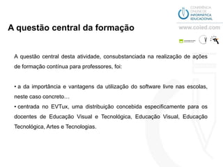 A questão central da formação


 A questão central desta atividade, consubstanciada na realização de ações
 de formação contínua para professores, foi:


 • a da importância e vantagens da utilização do software livre nas escolas,
 neste caso concreto…
 • centrada no EVTux, uma distribuição concebida especificamente para os
 docentes de Educação Visual e Tecnológica, Educação Visual, Educação
 Tecnológica, Artes e Tecnologias.
 