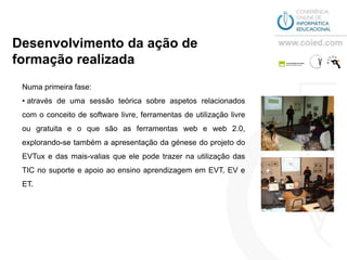 Desenvolvimento da ação de
formação realizada
 Numa primeira fase:
 • através de uma sessão teórica sobre aspetos relacionados
 com o conceito de software livre, ferramentas de utilização livre
 ou gratuita e o que são as ferramentas web e web 2.0,
 explorando-se também a apresentação da génese do projeto do
 EVTux e das mais-valias que ele pode trazer na utilização das
 TIC no suporte e apoio ao ensino aprendizagem em EVT, EV e
 ET.
 