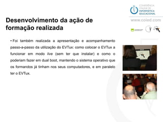 Desenvolvimento da ação de
formação realizada
 • Foi também realizada a apresentação e acompanhamento
 passo-a-passo da utilização do EVTux: como colocar o EVTux a
 funcionar em modo live (sem ter que instalar) e como o
 poderiam fazer em dual boot, mantendo o sistema operativo que
 os formandos já tinham nos seus computadores, e em paralelo
 ter o EVTux.
 