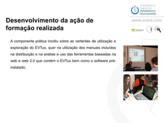 Desenvolvimento da ação de
formação realizada
 A componente prática incidiu sobre as vertentes de utilização e
 exploração do EVTux, quer na utilização dos manuais incluídos
 na distribuição e na análise e uso das ferramentas baseadas na
 web e web 2.0 que contém o EVTux bem como o software pré-
 instalado.
 