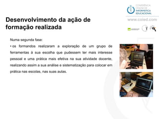 Desenvolvimento da ação de
formação realizada
 Numa segunda fase:
 • os formandos realizaram a exploração de um grupo de
 ferramentas à sua escolha que pudessem ter mais interesse
 pessoal e uma prática mais efetiva na sua atividade docente,
 realizando assim a sua análise e sistematização para colocar em
 prática nas escolas, nas suas aulas.
 