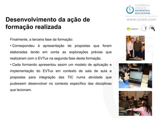 Desenvolvimento da ação de
formação realizada
 Finalmente, a terceira fase da formação:
 • Correspondeu à apresentação de propostas que foram
 elaboradas tendo em conta as explorações prévias que
 realizaram com o EVTux na segunda fase desta formação.
 • Cada formando apresentou assim um modelo de aplicação e
 implementação do EVTux em contexto de sala de aula e
 propostas para integração das TIC numa atividade que
 pudessem desenvolver no contexto específico das disciplinas
 que lecionam.
 