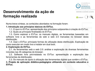 Desenvolvimento da ação de
formação realizada
 Numa breve síntese, os conteúdos abordados na formação foram:
 1. Introdução aos princípios básicos do EVTux.
     1.1. O que é o EVTux: apresentação dos princípios subjacentes à criação do EVTux;
     1.2. Quais as principais finalidades do EVTux;
     1.3. Como explorar o EVTux: os manuais digitais, as ferramentas baseadas em
 software livre e as ferramentas da web e web 2.0 marcadas no browser desta
 distribuição;
     1.4. Usar o EVTux: principais formas de utilização desta distribuição. Explicação de
 como executar em modo live e instalar em dual boot.
 2. Exploração do EVTux.
     2.1. As ferramentas web e web 2.0: análise e exploração de diversas ferramentas
 incluídas nas 35 categorias do browser;
     2.2. Software livre pré-instalado no EVTux: apresentação e exploração das
 ferramentas da distribuição;
     2.3. Os manuais de apoio à utilização das ferramentas digitais que contém o EVTux.
 3. Projeto de aplicação didático-pedagógica utilizando em contexto educativo o
 EVTux.
 