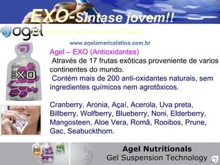 EXO- Sintase jovem!! 17 ide ías para estar feliz Agel Nutritionals Gel Suspension Technology Agel – EXO   (Antioxidantes) Atrav és de 17 frutas exôticas proveniente de varios continentes do mundo. Cont ém mais de 200 anti-oxidantes naturais, sem ingredientes químicos nem agrotôxicos. Cranberry, Aronia, A çaí, Acerola, Uva preta, Billberry, Wolfberry, Blueberry, Noni, Elderberry, Mangosteen, Aloe Vera, Româ, Rooibos, Prune, Gac, Seabuckthorn. 