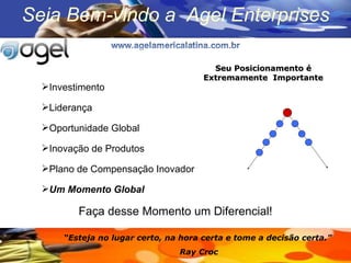 Investimento Lideran ça Oportunidade Global Inovação de Produtos Plano de Compensação Inovador Um Momento Global Faça desse Momento um Diferencial! “ Esteja no lugar certo, na hora certa e tome a decisão certa.”  Ray Croc  Seu Posicionamento é Extremamente  Importante Seja Bem-vindo a  Agel Enterprises 