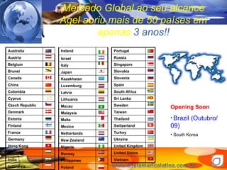 Mercado Global ao seu alcance Agel abriu mais de 50 pa íses em apenas  3 anos!! Opening Soon Brazil (Outubro/09) South Korea Portugal Russia Singapore Slovakia Slovenia Spain South Africa Sri Lanka Sweden Taiwan Thailand Switzerland Turkey Ukraine United Kingdom United States Vietnam Australia Austria Belgium Brunei Canada China Colombia  Cyprus Czech Republic Denmark Estonia Finland France Germany Hong Kong Hungary India Indonesia Ireland Israel Italy Japan Kazakhstan Luxemburg Latvia Lithuania Macau Malaysia Malta Mexico Netherlands New Zealand Nigeria Norway Philippines Poland 