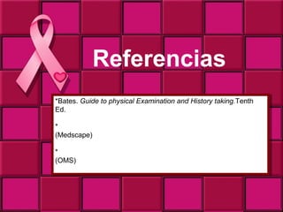 Referencias
*Bates. Guide to physical Examination and History taking.Tenth
 *Bates. Guide to physical Examination and History taking.Tenth
Ed.
 Ed.

*http://emedicine.medscape.com/article/1947145-overview
 *http://emedicine.medscape.com/article/1947145-overview
(Medscape)
 (Medscape)

*http://www.who.int/topics/cancer/breastcancer/es/index.html
 *http://www.who.int/topics/cancer/breastcancer/es/index.html
(OMS)
 (OMS)
Mira a la derecha bajo hay 5 conceptos.
 Mira a la derecha bajo hay 5 conceptos.
 