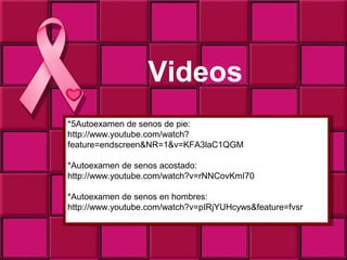 Videos
*5Autoexamen de senos de pie:
 *5Autoexamen de senos de pie:
http://www.youtube.com/watch?
 http://www.youtube.com/watch?
feature=endscreen&NR=1&v=KFA3laC1QGM
 feature=endscreen&NR=1&v=KFA3laC1QGM

*Autoexamen de senos acostado:
 *Autoexamen de senos acostado:
http://www.youtube.com/watch?v=rNNCovKmI70
 http://www.youtube.com/watch?v=rNNCovKmI70

*Autoexamen de senos en hombres:
 *Autoexamen de senos en hombres:
http://www.youtube.com/watch?v=pIRjYUHcyws&feature=fvsr
 http://www.youtube.com/watch?v=pIRjYUHcyws&feature=fvsr
 