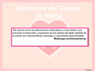 Definición del Cáncer
         de Mama

“Se conoce como las alteraciones moleculares a nivel celular, que
 “Se conoce como las alteraciones moleculares a nivel celular, que
provocan el desarrollo yyexpansión de las células del tejido epitelial de
 provocan el desarrollo expansión de las células del tejido epitelial de
la mama con características inmortales yycrecimiento descontrolado”
 la mama con características inmortales crecimiento descontrolado”
                                       Medscape.com/breastcancer
                                        Medscape.com/breastcancer
 