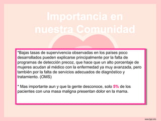 Importancia en
         nuestra Comunidad
*Bajas tasas de supervivencia observadas en los países poco
 *Bajas tasas de supervivencia observadas en los países poco
desarrollados pueden explicarse principalmente por la falta de
 desarrollados pueden explicarse principalmente por la falta de
programas de detección precoz, que hace que un alto porcentaje de
 programas de detección precoz, que hace que un alto porcentaje de
mujeres acudan al médico con la enfermedad ya muy avanzada, pero
 mujeres acudan al médico con la enfermedad ya muy avanzada, pero
también por la falta de servicios adecuados de diagnóstico yy
 también por la falta de servicios adecuados de diagnóstico
tratamiento. (OMS)
 tratamiento. (OMS)

**Mas importante aun yyque la gente desconoce, solo 5% de los
  Mas importante aun que la gente desconoce, solo 5% de los
pacientes con una masa maligna presentan dolor en la mama.
 pacientes con una masa maligna presentan dolor en la mama.
 