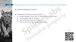 Alexandre Nédélec @ Avanade
Transformer votre IaC en IaS avec Pulumi
Plusieurs langages : Kotlin, Java, C#, Typescript, Python, Go au JSON
Fort Ecosystème base sur Terraform
Cycle de MàJ plus rapide que Terraform
Tous les outils de dev des langages restent valable
INFRASTRUCTURE AS CODE OU INFRASTRUCTURE AS SOFTWARE ?
🤔
 
