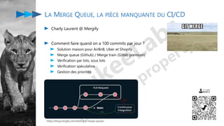 Charly Laurent @ Mergify
Comment faire quand on a 100 commits par jour ?
Solution maison pour AirBnB, Uber et Shopify
Merge queue (Github) / Merge train (Gitlab premium)
Vérification par lots, sous lots
Vérification spéculative
Gestion des priorités
LA MERGE QUEUE, LA PIÈCE MANQUANTE DU CI/CD
👨💻🤔
https://blog.mergify.com/what-is-a-merge-queue/
 