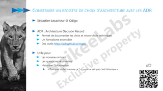 Sébastien Lecacheur @ Odigo
ADR : Architecture Decision Record
Permet de documenter les choix et micro-choix techniques
Un formalisme extensible
Des outils https://adr.github.io/madr/
Utile pour
Les nouveau arrivant
Les questions récurrentes
Historiser l’information
« Pourquoi on fait comme ça ? » : « on ne sait pas c’est historique »
CONSTRUIRE UN REGISTRE DE CHOIX D'ARCHITECTURE AVEC LES ADR
🤔🙃
 