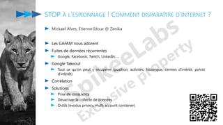 STOP À L'ESPIONNAGE ! COMMENT DISPARAÎTRE D'INTERNET ?
Mickael Alves, Etienne Idoux @ Zenika
Les GAFAM nous adorent
Fuites de données récurrentes
Google, Facebook, Twitch, LinkedIn, ...
Google Takeout
Tout ce qu'on peut y récupérer (position, activités, historique, centres d'intérêt, points
d'intérêt)
Corrélation
Solutions
Prise de conscience
Désactiver la collecte de données
Outils (exodus privacy, multi account container)
 