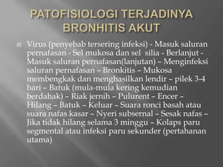 PATOFISIOLOGI TERJADINYA BRONHITIS AKUTVirus (penyebabterseringinfeksi) - Masuksaluranpernafasan - Selmukosadanselsilia -Berlanjut - Masuksaluranpernafasan(lanjutan) – Menginfeksisaluranpernafasan – Bronkitis – Mukosamembengkakdanmenghasilkanlendir – pilek 3-4 hari – Batuk (mula-mulakeringkemudianberdahak) – Riakjernih – Pulurent – Encer – Hilang – Batuk – Keluar – Suararoncibasahatausuaranafaskasar – Nyerisubsernal – Sesaknafas – Jikatidakhilangselama 3 minggu – Kolapsparu segmental atauinfeksiparusekunder (pertahananutama)