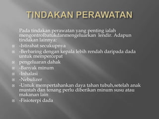 TINDAKAN PERAWATANPadatindakanperawatan yang pentingialahmengontrolbatukdanmengeluarkanlendir. Adapuntindakanlainnya:-Istirahatsecukupnya-Berbaringdengankepalalebihrendahdaripada dada untukmempercepatpengeluarandahak-Banyakminum-Inhalasi-Nebulizer-Untukmempertahankandayatahantubuh,setelahanakmuntahdantenangperludiberikanminumsusuataumakanan lain-Fisioterpi dada