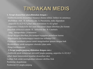 TINDAKAN MEDIS1. Terapieksaserbasiakut,dilakukandengan :-Antibiotik,karenaeksaserbasibiasanyadiseraiinfeksi. InfeksiiniumumnyadIsebabkanoleh   H. Influensadan  S. Pneumonia, makadigunakanampisilin 4 x 0,25-0,5 g/hariatauerotromisin 4 x 0,5 g/hari-Augmentin (Amoksisilindanasamklavulanat )dapatdiberikanjikakumanpenyebabinfeksinyaadalah  H.  Influensadan  B. Catarhalis   yang   memproduksi  β-laktamese-TerapioksigendiberikanjikaterdapatkegagalanpernafasankarenaHiperkapniadanberkurangnyasensitivitasterhadap CO2-Fisioterapimembantupasienuntukmengeluarkan sputum denganbaik-Bronkodilatoruntukmengatasiobstruksijalannafas-Terapikortikosteroid2.Terapi jangkapanjangdilakukandengancara :-Antibiotikuntukkemoterapipreventifjangkapanjang, ampisilin 4 x 0,5-0,5g/haridapatmenurunkankejadianeksaserbasiakut.LatihanfisikuntukmeningkatkantoleransiaktifitasfisikPemberianekspektoranPemberianO2 jangkapanjang