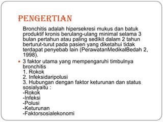 pengertian
  Bronchitis adalah hipersekresi mukus dan batuk
  produktif kronis berulang-ulang minimal selama 3
  bulan pertahun atau paling sedikit dalam 2 tahun
  berturut-turut pada pasien yang diketahui tidak
  terdapat penyebab lain (PerawatanMedikalBedah 2,
  1998).
 3 faktor utama yang mempengaruhi timbulnya
  bronchitis
  1. Rokok
  2. Infeksidaripolusi
  3. Hubungan dengan faktor keturunan dan status
  sosialyaitu :
  -Rokok
  -Infeksi
  -Polusi
  -Keturunan
  -Faktorsosialekonomi
 