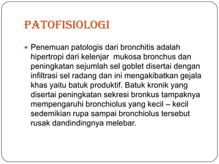 patofisiologi
 Penemuan patologis dari bronchitis adalah
 hipertropi dari kelenjar mukosa bronchus dan
 peningkatan sejumlah sel goblet disertai dengan
 infiltrasi sel radang dan ini mengakibatkan gejala
 khas yaitu batuk produktif. Batuk kronik yang
 disertai peningkatan sekresi bronkus tampaknya
 mempengaruhi bronchiolus yang kecil – kecil
 sedemikian rupa sampai bronchiolus tersebut
 rusak dandindingnya melebar.
 