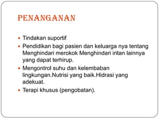 penanganan

 Tindakan suportif
 Pendidikan bagi pasien dan keluarga nya tentang
  Menghindari merokok Menghindari iritan lainnya
  yang dapat terhirup.
 Mengontrol suhu dan kelembaban
  lingkungan.Nutrisi yang baik.Hidrasi yang
  adekuat.
 Terapi khusus (pengobatan).
 