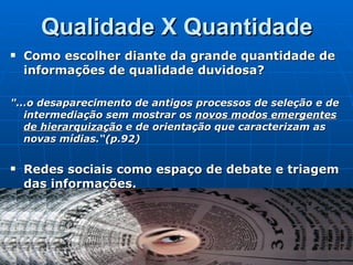 Qualidade X Quantidade Como escolher diante da grande quantidade de informações de qualidade duvidosa? "...o desaparecimento de antigos processos de seleção e de intermediação sem mostrar os  novos modos emergentes de hierarquização  e de orientação que caracterizam as novas mídias.“(p.92) Redes sociais como espaço de debate e triagem das informações. 