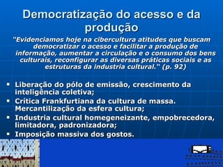 Democratização do acesso e da produção "Evidenciamos hoje na cibercultura atitudes que buscam democratizar o acesso e facilitar a produção de informação, aumentar a circulação e o consumo dos bens culturais, reconfigurar as diversas práticas sociais e as estruturas da industria cultural.“ (p. 92) Liberação do pólo de emissão, crescimento da inteligência coletiva; Crítica Frankfurtiana da cultura de massa. Mercantilização da esfera cultura;  Industria cultural homegeneizante, empobrecedora, limitadora, padronizadora; Imposição massiva dos gostos. 