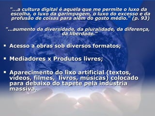   "...a cultura digital é aquela que me permite o luxo da escolha, o luxo da garimpagem, o luxo do excesso e da profusão de coisas para além do gosto médio.“ (p. 93)   "...aumento da diversidade, da pluralidade, da diferença, da liberdade.“  Acesso a obras sob diversos formatos; Mediadores x Produtos livres; Aparecimento do lixo artificial (textos, vídeos, filmes,  livros, músicas) colocado para debaixo do tapete pela indústria massiva.  