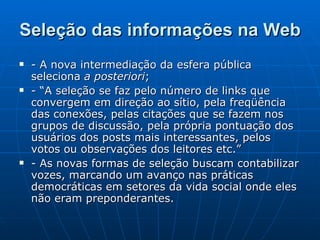 Seleção das informações na Web - A nova intermediação da esfera pública seleciona  a posteriori ; - “A seleção se faz pelo número de links que convergem em direção ao sítio, pela freqüência das conexões, pelas citações que se fazem nos grupos de discussão, pela própria pontuação dos usuários dos posts mais interessantes, pelos votos ou observações dos leitores etc.”  - As novas formas de seleção buscam contabilizar vozes, marcando um avanço nas práticas democráticas em setores da vida social onde eles não eram preponderantes. 