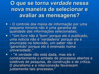 O que se torna  verdade  nessa nova maneira de selecionar e avaliar as mensagens? - O controle dos meios de informação por uma pequena minoria não é uma garantia de qualidade das informações selecionadas; - “Um livro não é ‘bom’ porque ele é publicado, uma noticia não é ‘verdadeira’ porque ela é anunciada na televisão, um saber não é ‘garantido’ porque ele é ensinado numa universidade.”  - “A verdade não está dada, mas ela é constantemente o embate de processos abertos e coletivos de pesquisa, de construção e de critica. O pluralismo e a interconexão favorecem justamente tais processos.”  