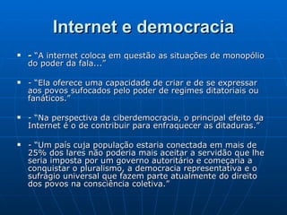 Internet e democracia -  “A internet coloca em questão as situações de monopólio do poder da fala...”  - “Ela oferece uma capacidade de criar e de se expressar aos povos sufocados pelo poder de regimes ditatoriais ou fanáticos.” - “Na perspectiva da ciberdemocracia, o principal efeito da Internet é o de contribuir para enfraquecer as ditaduras.” - “Um país cuja população estaria conectada em mais de 25% dos lares não poderia mais aceitar a servidão que lhe seria imposta por um governo autoritário e começaria a conquistar o pluralismo, a democracia representativa e o sufrágio universal que fazem parte atualmente do direito dos povos na consciência coletiva.” 
