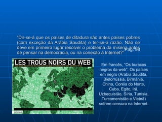 “ Dir-se-á que os países de ditadura são antes países pobres (com exceção da Arábia Saudita) e ter-se-á razão. Não se deve em primeiro lugar resolver o problema da miséria antes de pensar na democracia, ou na conexão à Internet?” Pag. 98 Em francês, “Os buracos negros da web”. Os países em negro (Arábia Saudita, Bielorrússia, Birmânia, China, Coréia do Norte, Cuba, Egito, Irã, Uzbequistão, Síria, Tunísia, Turcomenistão e Vietnã) sofrem censura na Internet. 