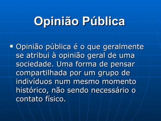 Opinião Pública Opinião pública é o que geralmente se atribui à opinião geral de uma sociedade. Uma forma de pensar compartilhada por um grupo de indivíduos num mesmo momento histórico, não sendo necessário o contato físico. 