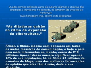 O autor termina refletindo como as culturas islâmica e chinesa, tão dinâmicas e inovadoras no passado, se tornaram tão avessas às mudanças. Sua mensagem final, porém, é de esperança:   A final, a China, mesmo com censores em todos os meios massivos de comunicação, é hoje o país com mais internautas no mundo, cerca de 210 milhões. Apesar desse número significar apenas 16% de sua população, há na China 47 milhões de usuários de  blogs , uma das melhores ferramentas de opinião que eles têm à mão, dada a sua situação. “ As ditaduras cairão no ritmo da expansão da cibercultura.” 