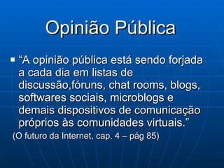 Opinião Pública “ A opinião pública está sendo forjada a cada dia em listas de discussão,fóruns, chat rooms, blogs, softwares sociais, microblogs e demais dispositivos de comunicação próprios às comunidades virtuais.” (O futuro da Internet, cap. 4 – pág 85) 