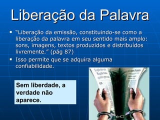Liberação da Palavra “ Liberação da emissão, constituindo-se como a liberação da palavra em seu sentido mais amplo: sons, imagens, textos produzidos e distribuídos livremente.” (pág 87) Isso permite que se adquira alguma confiabilidade. Sem liberdade, a verdade não aparece. 