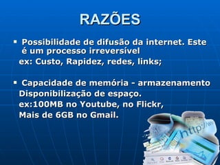 RAZÕES Possibilidade de difusão da internet. Este é um processo irreversível  ex: Custo, Rapidez, redes, links;                  Capacidade de memória - armazenamento Disponibilização de espaço.   ex:100MB no Youtube, no Flickr,  Mais de 6GB no Gmail. 