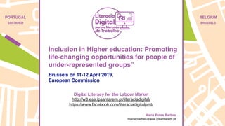 PORTUGAL
SANTARÉM
BELGIUM
BRUSSELS
Brussels on 11-12 April 2019,
European Commission
Digital Literacy for the Labour Market
http://w3.ese.ipsantarem.pt/literaciadigital/
https://www.facebook.com/literaciadigitalpmt/
Maria Potes Barbas
maria.barbas@ese.ipsantarem.pt
Inclusion in Higher education: Promoting
life-changing opportunities for people of
under-represented groups”
 